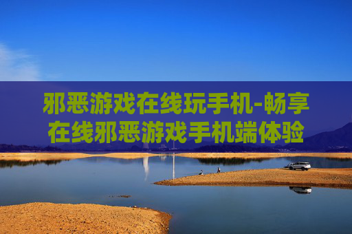 邪恶游戏在线玩手机-畅享在线邪恶游戏手机端体验