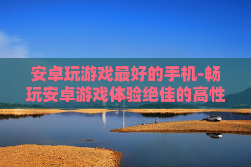 安卓玩游戏最好的手机-畅玩安卓游戏体验绝佳的高性价比机型
