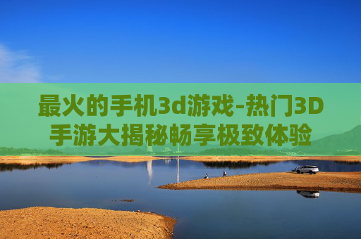 最火的手机3d游戏-热门3D手游大揭秘畅享极致体验