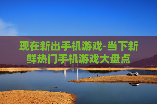 现在新出手机游戏-当下新鲜热门手机游戏大盘点
