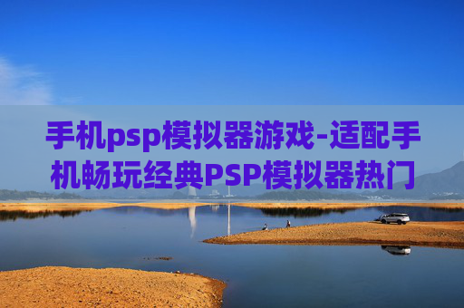 手机psp模拟器游戏-适配手机畅玩经典PSP模拟器热门游戏
