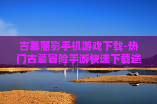 古墓丽影手机游戏下载-热门古墓冒险手游快速下载途径