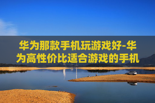 华为那款手机玩游戏好-华为高性价比适合游戏的手机推荐