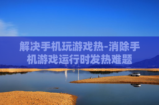 解决手机玩游戏热-消除手机游戏运行时发热难题