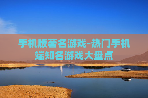 手机版著名游戏-热门手机端知名游戏大盘点
