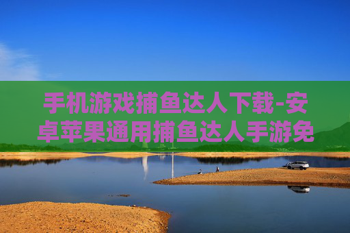 手机游戏捕鱼达人下载-安卓苹果通用捕鱼达人手游免费下载渠道
