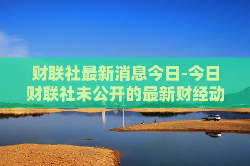 财联社最新消息今日-今日财联社未公开的最新财经动态