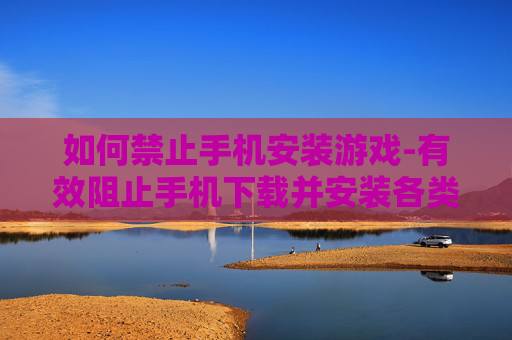 如何禁止手机安装游戏-有效阻止手机下载并安装各类游戏方法