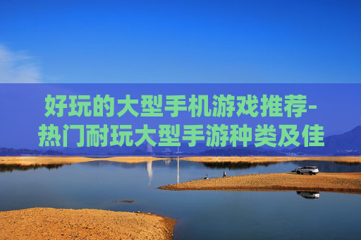 好玩的大型手机游戏推荐-热门耐玩大型手游种类及佳作分享