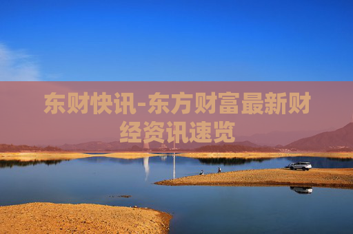 东财快讯-东方财富最新财经资讯速览