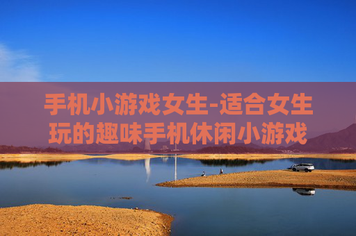 手机小游戏女生-适合女生玩的趣味手机休闲小游戏