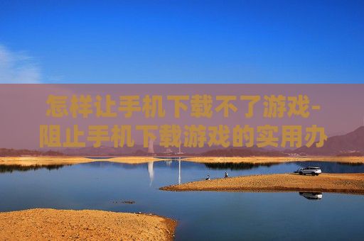 怎样让手机下载不了游戏-阻止手机下载游戏的实用办法