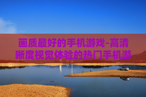 画质最好的手机游戏-高清晰度视觉体验的热门手机游戏