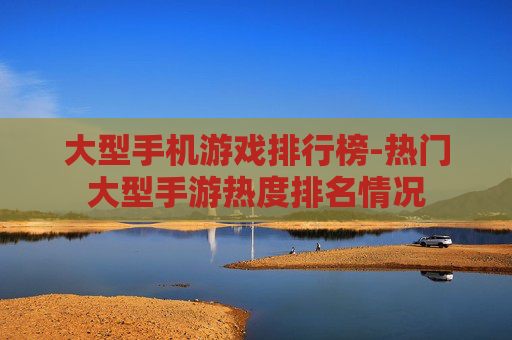 大型手机游戏排行榜-热门大型手游热度排名情况