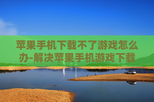苹果手机下载不了游戏怎么办-解决苹果手机游戏下载失败的有效办法