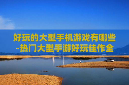 好玩的大型手机游戏有哪些-热门大型手游好玩佳作全揭秘