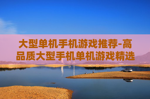 大型单机手机游戏推荐-高品质大型手机单机游戏精选一览