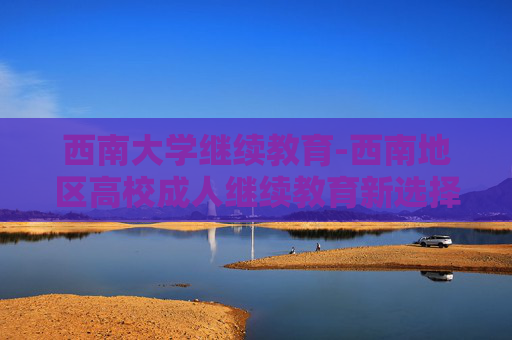 西南大学继续教育-西南地区高校成人继续教育新选择