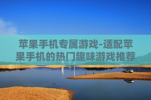 苹果手机专属游戏-适配苹果手机的热门趣味游戏推荐