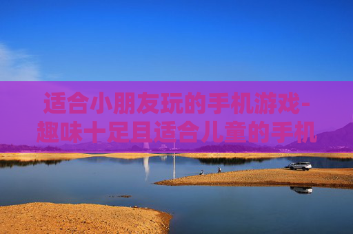 适合小朋友玩的手机游戏-趣味十足且适合儿童的手机游戏推荐