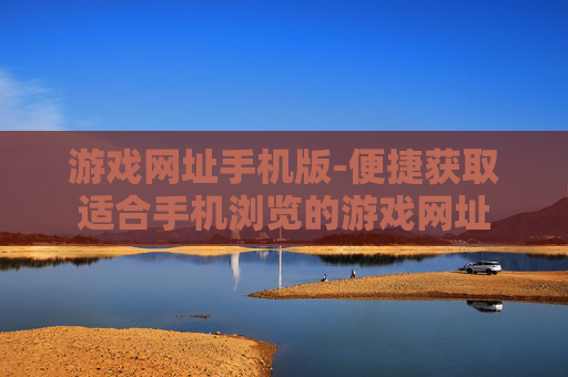 游戏网址手机版-便捷获取适合手机浏览的游戏网址