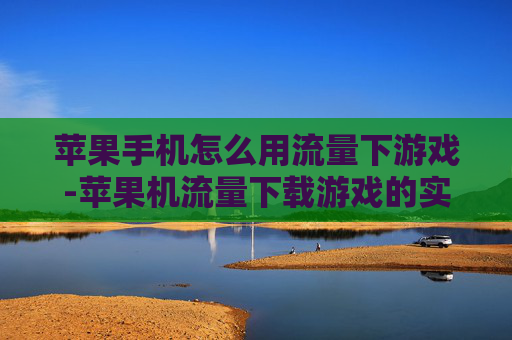 苹果手机怎么用流量下游戏-苹果机流量下载游戏的实用操作方法