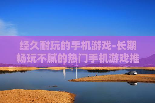 经久耐玩的手机游戏-长期畅玩不腻的热门手机游戏推荐