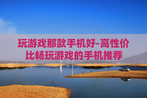玩游戏那款手机好-高性价比畅玩游戏的手机推荐