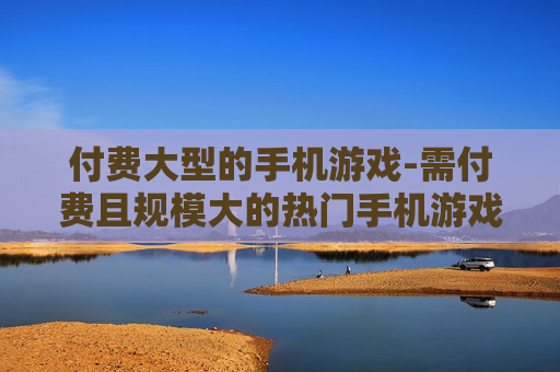 付费大型的手机游戏-需付费且规模大的热门手机游戏