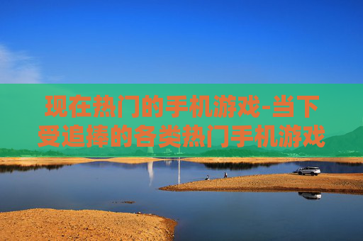 现在热门的手机游戏-当下受追捧的各类热门手机游戏