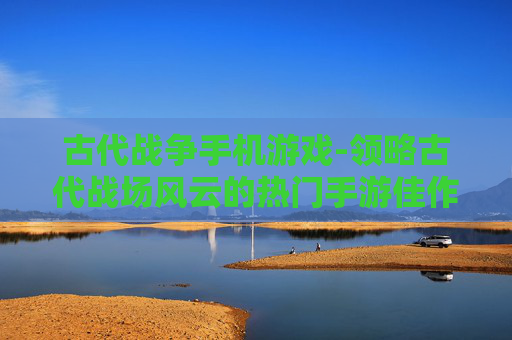 古代战争手机游戏-领略古代战场风云的热门手游佳作
