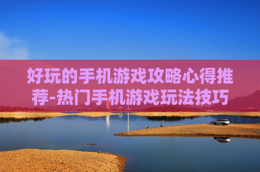 好玩的手机游戏攻略心得推荐-热门手机游戏玩法技巧与经验分享