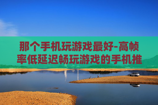 那个手机玩游戏最好-高帧率低延迟畅玩游戏的手机推荐