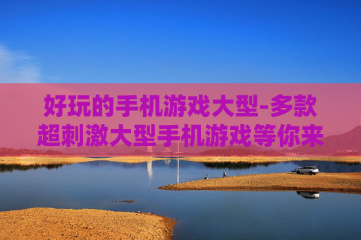 好玩的手机游戏大型-多款超刺激大型手机游戏等你来玩