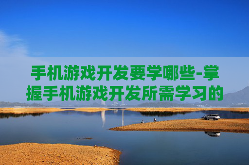 手机游戏开发要学哪些-掌握手机游戏开发所需学习的具体内容