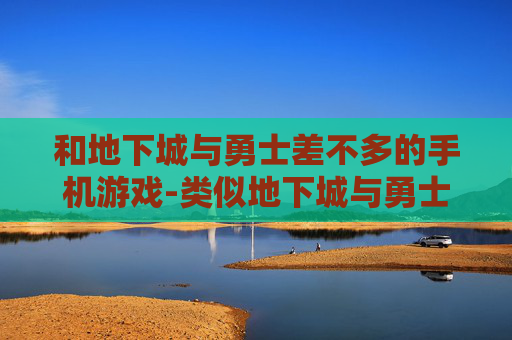 和地下城与勇士差不多的手机游戏-类似地下城与勇士玩法的热门手游推荐