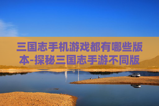 三国志手机游戏都有哪些版本-探秘三国志手游不同版本类型汇总