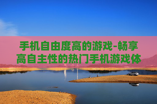 手机自由度高的游戏-畅享高自主性的热门手机游戏体验