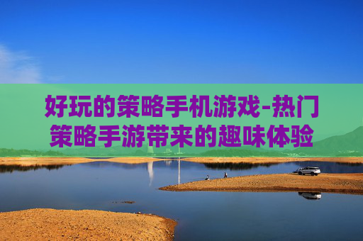 好玩的策略手机游戏-热门策略手游带来的趣味体验