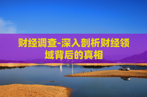 财经调查-深入剖析财经领域背后的真相 财经调查-深入剖析财经领域背后的真相