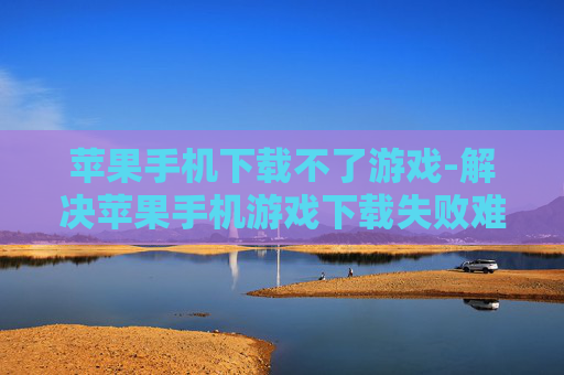 苹果手机下载不了游戏-解决苹果手机游戏下载失败难题