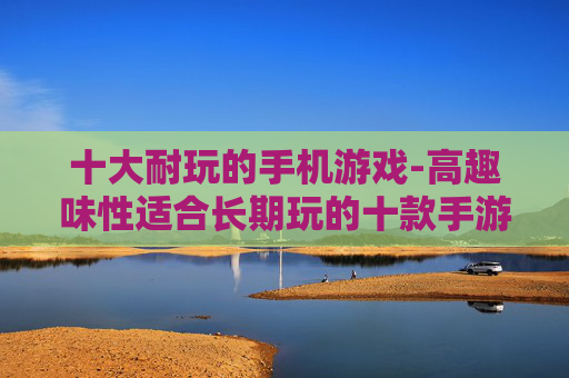 十大耐玩的手机游戏-高趣味性适合长期玩的十款手游