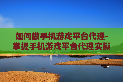 如何做手机游戏平台代理-掌握手机游戏平台代理实操的有效途径