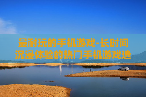 最耐玩的手机游戏-长时间沉浸体验的热门手机游戏选择