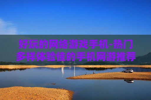 好玩的网络游戏手机-热门多样体验佳的手机网游推荐