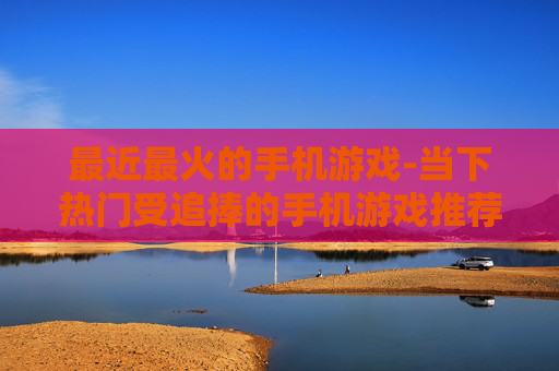 最近最火的手机游戏-当下热门受追捧的手机游戏推荐