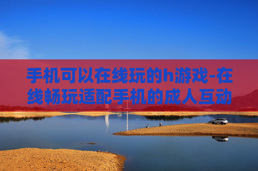 手机可以在线玩的h游戏-在线畅玩适配手机的成人互动游戏