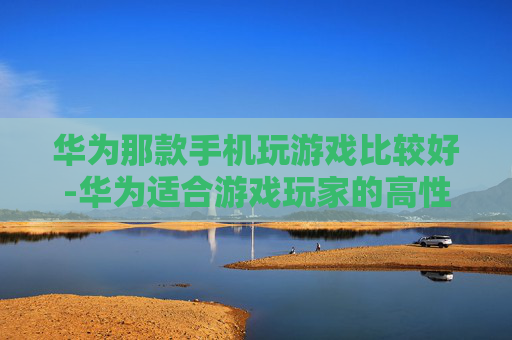 华为那款手机玩游戏比较好-华为适合游戏玩家的高性价比机型推荐