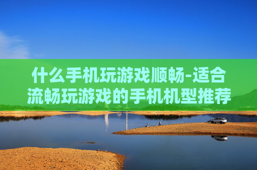 什么手机玩游戏顺畅-适合流畅玩游戏的手机机型推荐