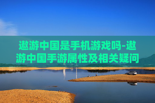 遨游中国是手机游戏吗-遨游中国手游属性及相关疑问解答